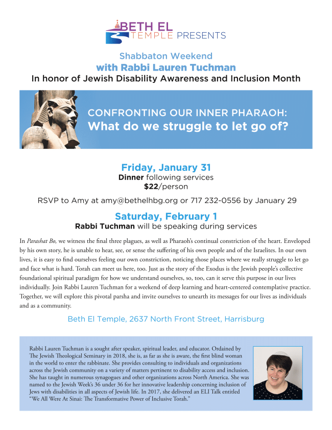 Beth El Temple Presents: Shabbaton Weekend with Rabbi Lauren Tuchman in honor of Jewish Disability Awareness and Inclusion [Image of Head of Pharaoh Statue] Month Confronting Our Inner Pharaoh: What do we struggle to let go of? Friday, January 31 Dinner following services $22/person RSVP to Amy at amy@bethelhbg.org or 717 232-0556 by January 29 Saturday, February 1 Rabbi Tuchman will be speaking during services In Parashat Bo, we witness the final three plagues, as well as Pharaoh's continual constriction of the heart. Enveloped by his own story, he is unable to hear, see, or sense the suffering of his own people and of the Israelites. In our own lives, it is easy to find ourselves feeling our own constriction, noticing those places where we really struggle to let go and face what is hard. Torah can meet us here, too. Just as the story of the Exodus is the Jewish people's collective foundational spiritual paradigm for how we understand ourselves, so, too, can it serve this purpose in our lives individually. Join Rabbi Lauren Tuchman for a weekend of deep learning and heart-centered contemplative practice. Together, we will explore this pivotal parsha and invite ourselves to unearth its messages for our lives as individuals and as a community. Beth El Temple, 2637 North Front Street, Harrisburg [Image of Rabbi Lauren Tuchman headshot] Rabbi Lauren Tuchman is a sought after speaker, spiritual leader, and educator. Ordained by the Jewish Theological Seminary in 2018, she is, as far as she is aware, the first blind woman in the world to enter the rabbinate. She provides consulting to individuals and organizations across the Jewish community on a variety of matters pertinent to disability access and inclusion. She has taught in numerous synagogues and other organizations across North America. She was named to the Jewish Week's 36 Under 36 for her innovative leadership concerning inclusion of Jews with disabilities in all aspects of Jewish life. In 2017, she delivered an ELI Talk entitled "We All Were At Sinai: The Transformative Power of Inclusive Torah."